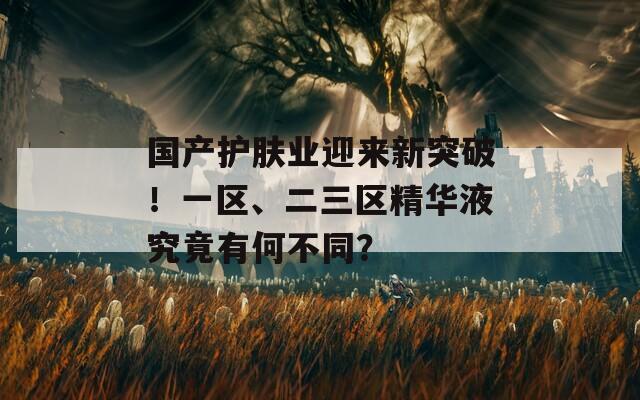 國(guó)產(chǎn)護(hù)膚業(yè)迎來(lái)新突破！一區(qū)、二三區(qū)精華液究竟有何不同？