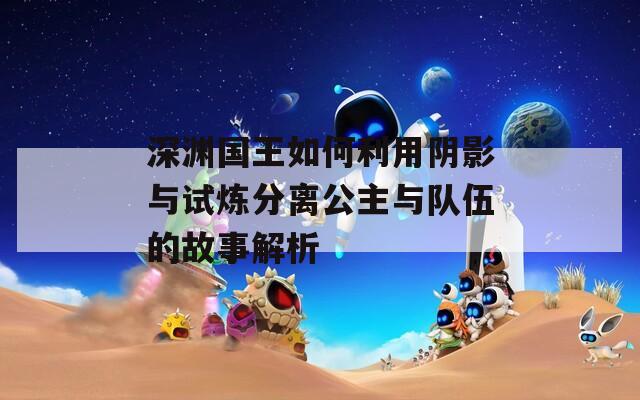 深淵國王如何利用陰影與試煉分離公主與隊(duì)伍的故事解析