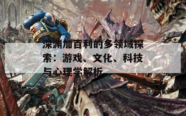 深淵加百利的多領(lǐng)域探索：游戲、文化、科技與心理學(xué)解析