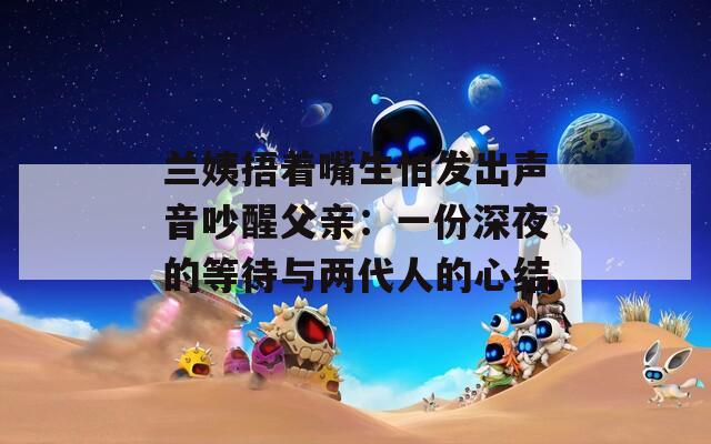 蘭姨捂著嘴生怕發(fā)出聲音吵醒父親：一份深夜的等待與兩代人的心結(jié)