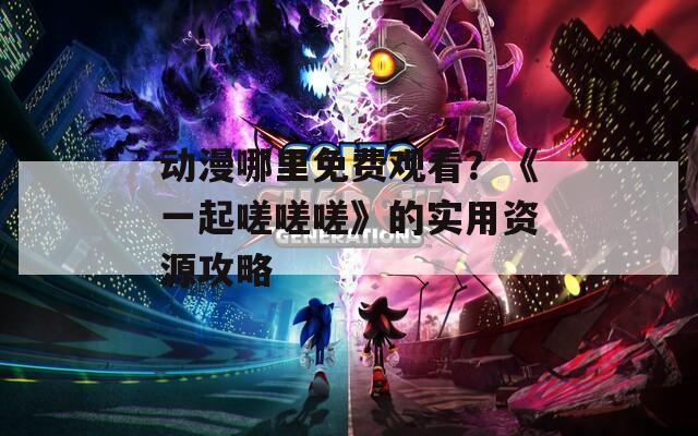 動漫哪里免費觀看？《一起嗟嗟嗟》的實用資源攻略