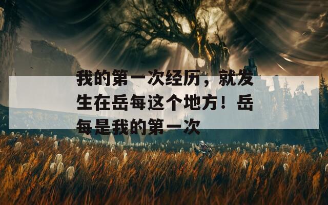 我的第一次經(jīng)歷，就發(fā)生在岳每這個(gè)地方！岳每是我的第一次