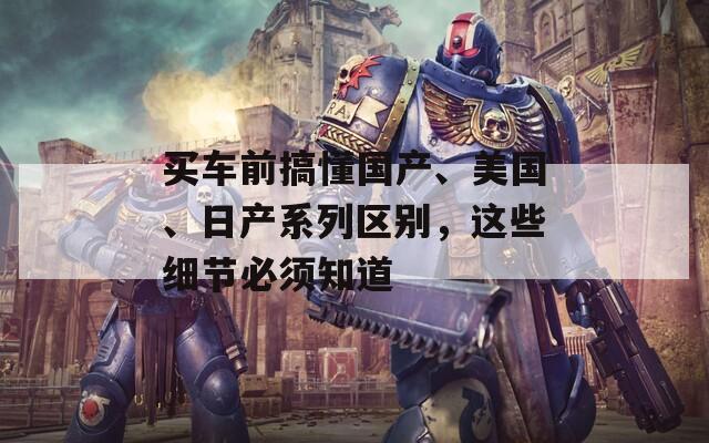 買車前搞懂國產(chǎn)、美國、日產(chǎn)系列區(qū)別，這些細節(jié)必須知道
