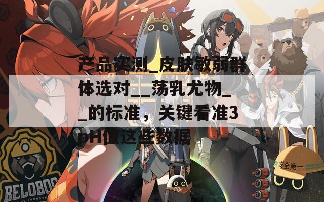 產(chǎn)品實測_皮膚敏弱群體選對__蕩乳尤物__的標準，關(guān)鍵看準3pH值這些數(shù)據(jù)