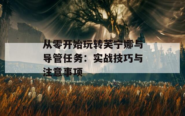 從零開始玩轉(zhuǎn)芙寧娜與導管任務：實戰(zhàn)技巧與注意事項