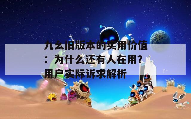 九幺舊版本的實用價值：為什么還有人在用？用戶實際訴求解析