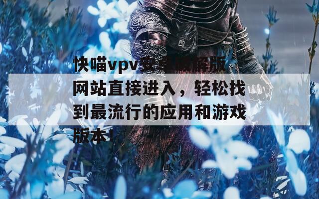 快喵vpv安卓破解版網(wǎng)站直接進(jìn)入，輕松找到最流行的應(yīng)用和游戲版本！