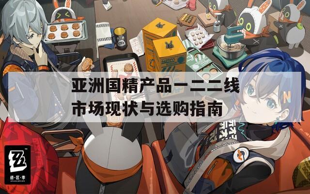 亞洲國精產(chǎn)品一二二線市場現(xiàn)狀與選購指南