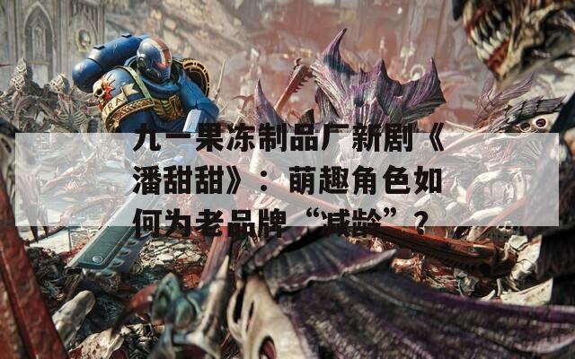 九一果凍制品廠新劇《潘甜甜》：萌趣角色如何為老品牌“減齡”？
