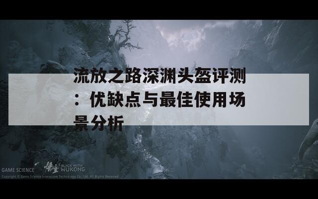 流放之路深淵頭盔評測：優(yōu)缺點與最佳使用場景分析