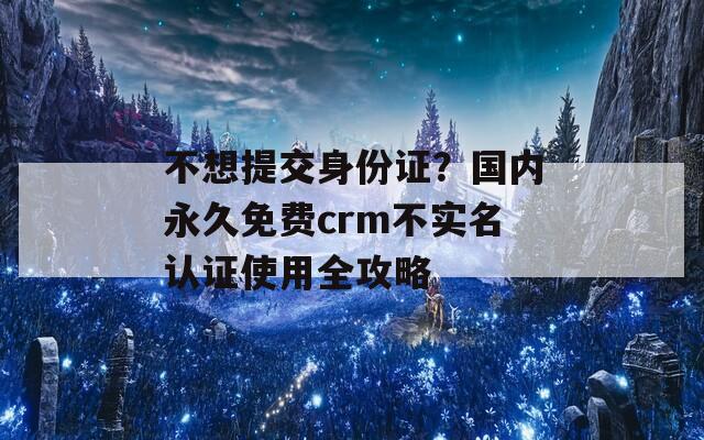 不想提交身份證？國(guó)內(nèi)永久免費(fèi)crm不實(shí)名認(rèn)證使用全攻略