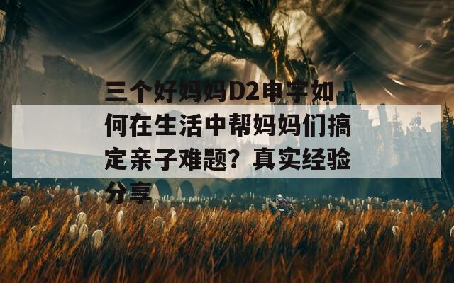 三個好媽媽D2申字如何在生活中幫媽媽們搞定親子難題？真實(shí)經(jīng)驗(yàn)分享