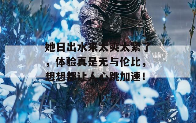 她日出水來太爽太緊了，體驗真是無與倫比，想想都讓人心跳加速！