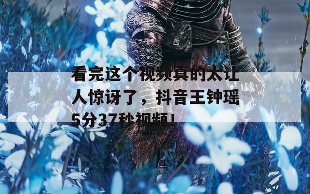 看完這個(gè)視頻真的太讓人驚訝了，抖音王鐘瑤5分37秒視頻！