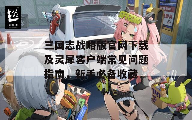 三國志戰(zhàn)略版官網(wǎng)下載及靈犀客戶端常見問題指南，新手必備收藏