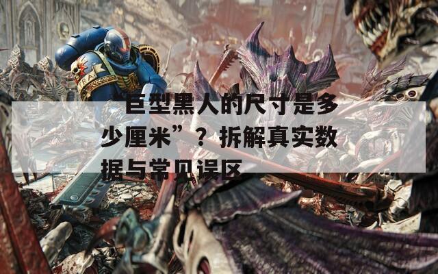 “巨型黑人的尺寸是多少厘米”？拆解真實(shí)數(shù)據(jù)與常見(jiàn)誤區(qū)