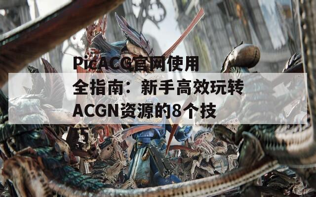 PicACG官網(wǎng)使用全指南：新手高效玩轉(zhuǎn)ACGN資源的8個(gè)技巧