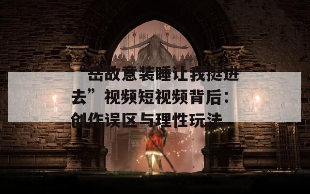 “岳故意裝睡讓我挺進(jìn)去”視頻短視頻背后：創(chuàng)作誤區(qū)與理性玩法