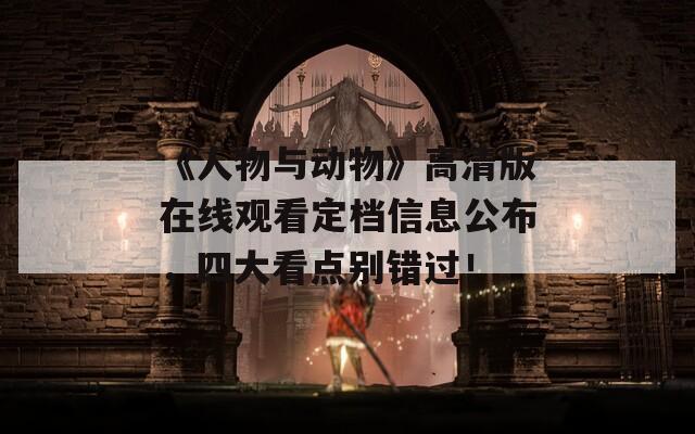 《人物與動物》高清版在線觀看定檔信息公布，四大看點別錯過！