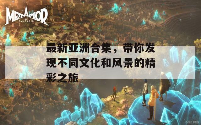 最新亞洲合集，帶你發(fā)現(xiàn)不同文化和風(fēng)景的精彩之旅