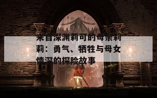 來(lái)自深淵莉可的母親莉莉：勇氣、犧牲與母女情深的探險(xiǎn)故事