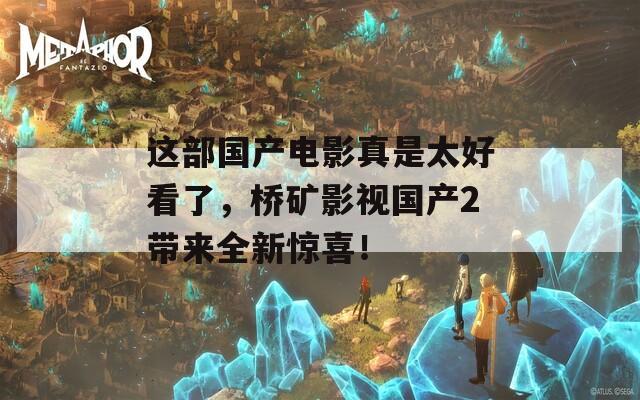 這部國產(chǎn)電影真是太好看了，橋礦影視國產(chǎn)2帶來全新驚喜！