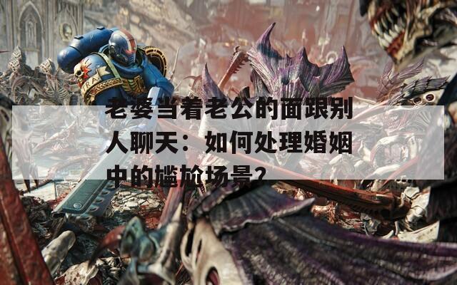 老婆當(dāng)著老公的面跟別人聊天：如何處理婚姻中的尷尬場景？