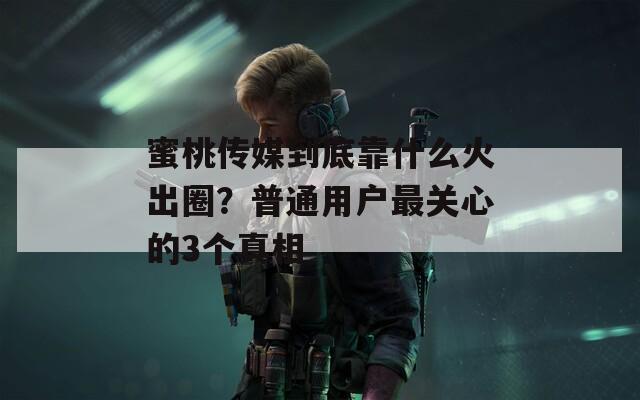 蜜桃傳媒到底靠什么火出圈？普通用戶最關(guān)心的3個真相