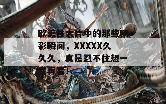 歐美性大片中的那些精彩瞬間，XXXXX久久久，真是忍不住想一看再看！