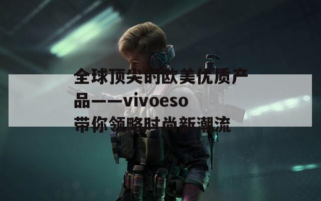 全球頂尖的歐美優(yōu)質(zhì)產(chǎn)品——vivoeso帶你領(lǐng)略時(shí)尚新潮流