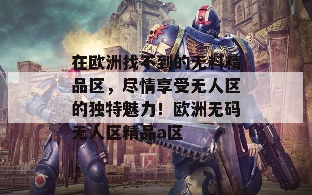 在歐洲找不到的無料精品區(qū)，盡情享受無人區(qū)的獨特魅力！歐洲無碼無人區(qū)精品a區(qū)