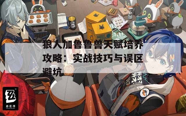 狼人加魯魯獸天賦培養(yǎng)攻略：實(shí)戰(zhàn)技巧與誤區(qū)避坑