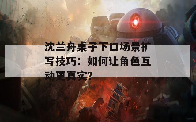沈蘭舟桌子下口場景擴寫技巧：如何讓角色互動更真實？