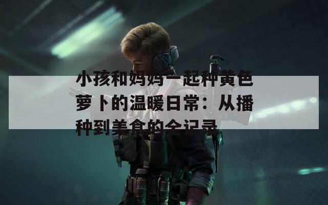 小孩和媽媽一起種黃色蘿卜的溫暖日常：從播種到美食的全記錄