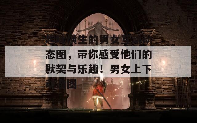 趣味橫生的男女互動(dòng)動(dòng)態(tài)圖，帶你感受他們的默契與樂趣！男女上下動(dòng)態(tài)圖