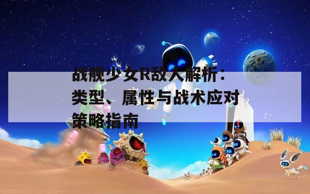 戰(zhàn)艦少女R敵人解析：類型、屬性與戰(zhàn)術(shù)應(yīng)對策略指南