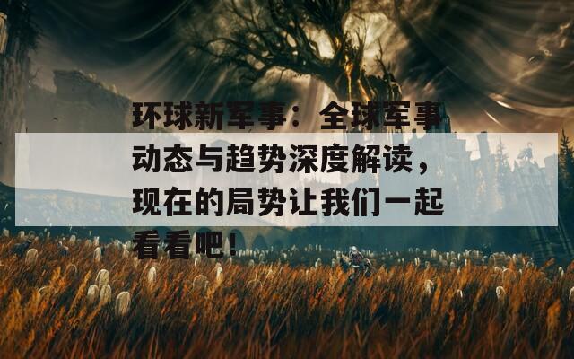 環(huán)球新軍事：全球軍事動(dòng)態(tài)與趨勢(shì)深度解讀，現(xiàn)在的局勢(shì)讓我們一起看看吧！