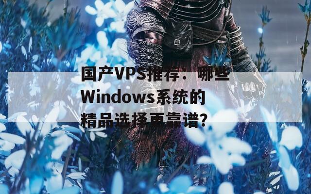 國(guó)產(chǎn)VPS推薦：哪些Windows系統(tǒng)的精品選擇更靠譜？