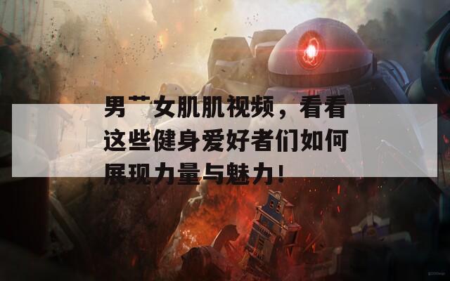 男艸女肌肌視頻，看看這些健身愛(ài)好者們?nèi)绾握宫F(xiàn)力量與魅力！