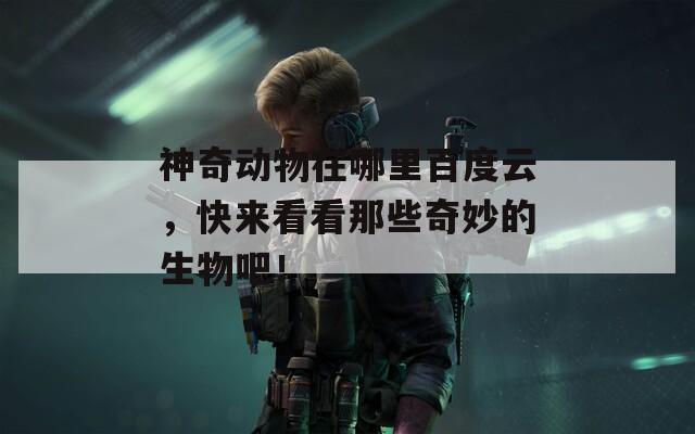 神奇動物在哪里百度云，快來看看那些奇妙的生物吧！