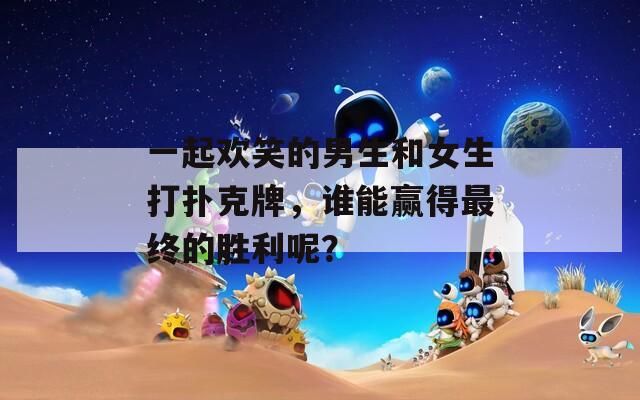 一起歡笑的男生和女生打撲克牌，誰能贏得最終的勝利呢？