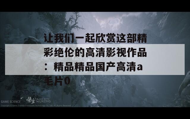 讓我們一起欣賞這部精彩絕倫的高清影視作品：精品精品國(guó)產(chǎn)高清a毛片0