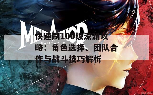 快速刷100級深淵攻略：角色選擇、團(tuán)隊(duì)合作與戰(zhàn)斗技巧解析