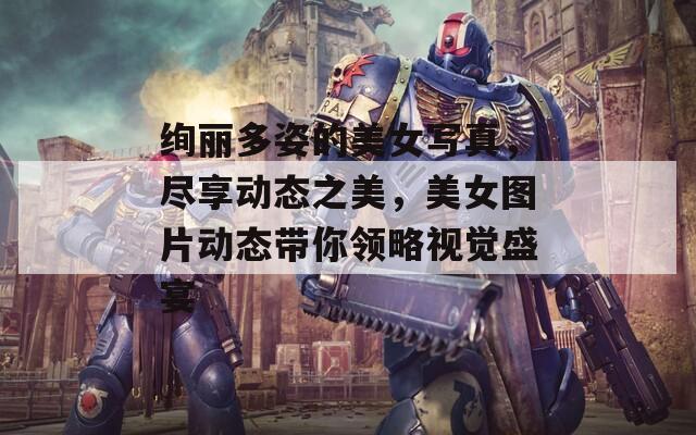 絢麗多姿的美女寫真，盡享動態(tài)之美，美女圖片動態(tài)帶你領(lǐng)略視覺盛宴