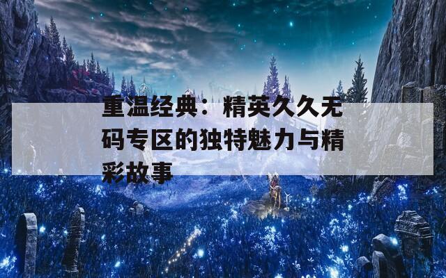 重溫經(jīng)典：精英久久無碼專區(qū)的獨特魅力與精彩故事