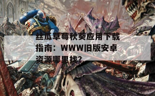 絲瓜草莓秋葵應(yīng)用下載指南：WWW舊版安卓資源哪里找？
