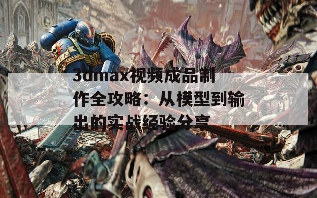 3dmax視頻成品制作全攻略：從模型到輸出的實戰(zhàn)經(jīng)驗分享