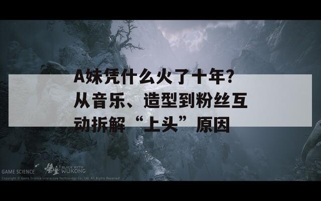 A妹憑什么火了十年？從音樂、造型到粉絲互動拆解“上頭”原因