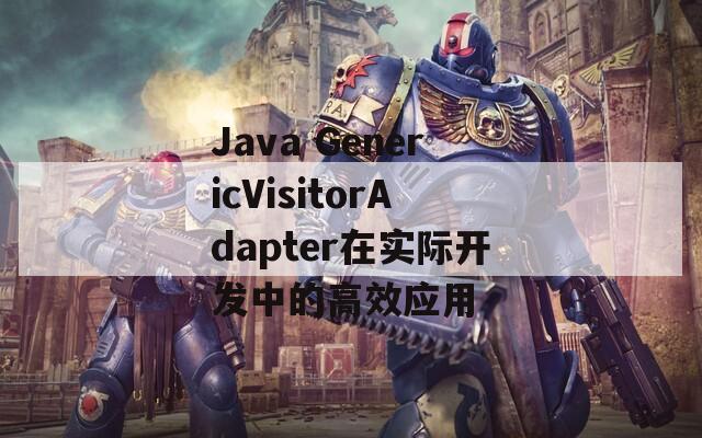 Java GenericVisitorAdapter在實(shí)際開發(fā)中的高效應(yīng)用