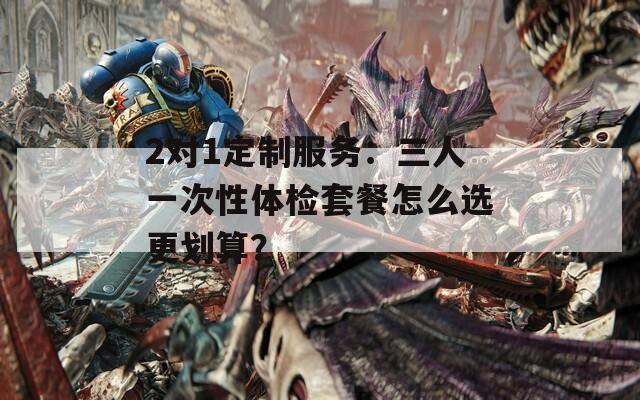 2對1定制服務：三人一次性體檢套餐怎么選更劃算？